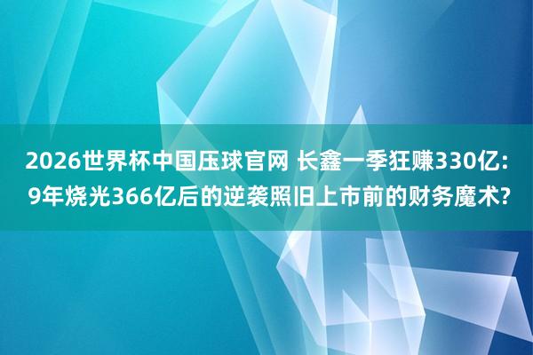 2026世界杯中国压球官网 长鑫一季狂赚330亿: 9年烧光366亿后的逆袭照旧上市前的财务魔术?
