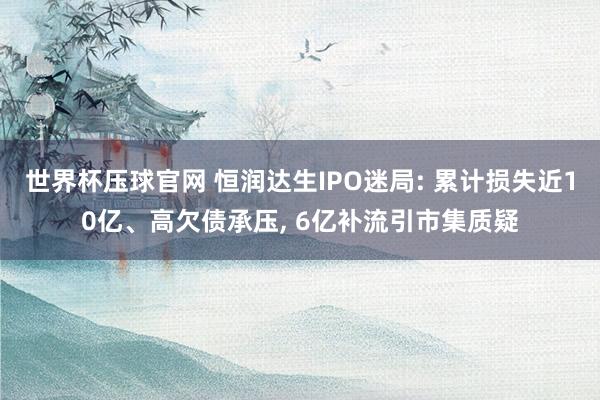 世界杯压球官网 恒润达生IPO迷局: 累计损失近10亿、高欠债承压， 6亿补流引市集质疑
