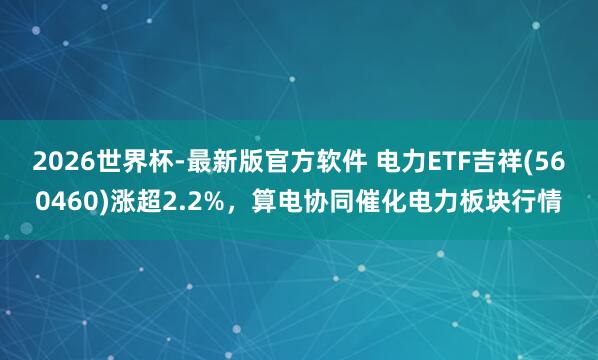 2026世界杯-最新版官方软件 电力ETF吉祥(560460)涨超2.2%，算电协同催化电力板块行情