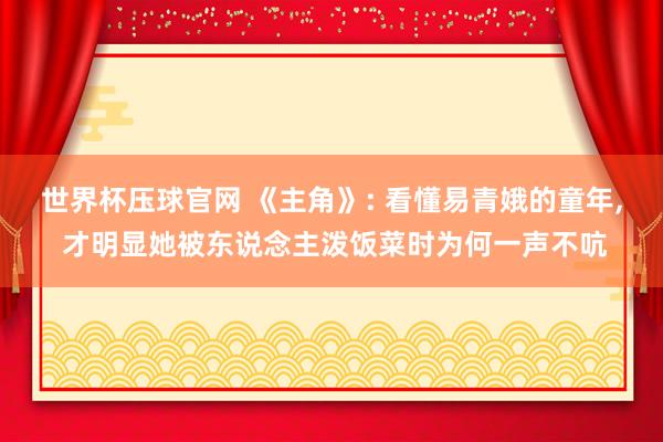 世界杯压球官网 《主角》: 看懂易青娥的童年， 才明显她被东说念主泼饭菜时为何一声不吭
