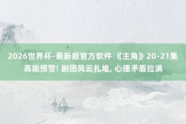 2026世界杯-最新版官方软件 《主角》20-21集高能预警! 剧团风云扎堆， 心理矛盾拉满