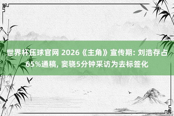 世界杯压球官网 2026《主角》宣传期: 刘浩存占65%通稿， 窦骁5分钟采访为去标签化