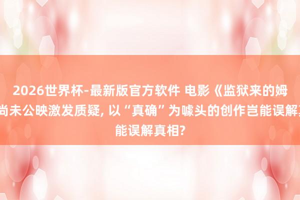 2026世界杯-最新版官方软件 电影《监狱来的姆妈》尚未公映激发质疑， 以“真确”为噱头的创作岂能误解真相?