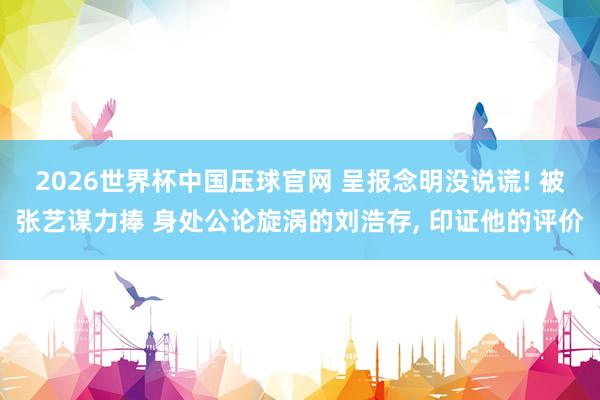 2026世界杯中国压球官网 呈报念明没说谎! 被张艺谋力捧 身处公论旋涡的刘浩存， 印证他的评价