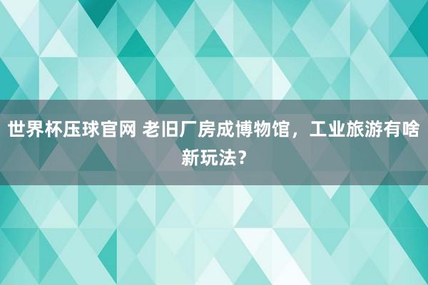 世界杯压球官网 老旧厂房成博物馆，工业旅游有啥新玩法？