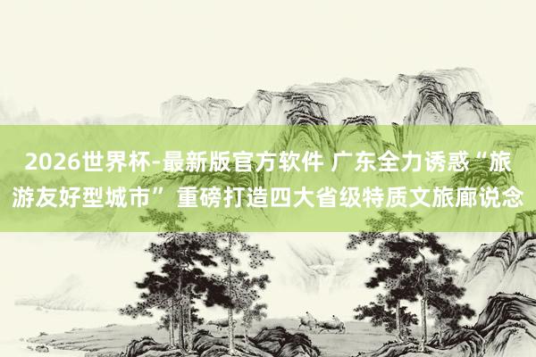 2026世界杯-最新版官方软件 广东全力诱惑“旅游友好型城市” 重磅打造四大省级特质文旅廊说念