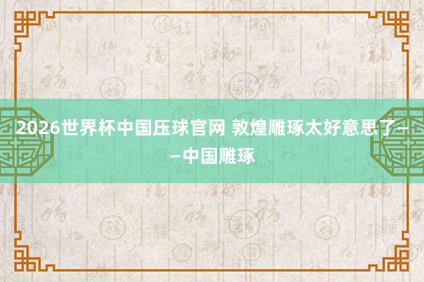 2026世界杯中国压球官网 敦煌雕琢太好意思了——中国雕琢