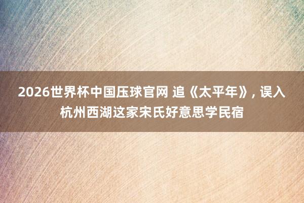 2026世界杯中国压球官网 追《太平年》， 误入杭州西湖这家宋氏好意思学民宿
