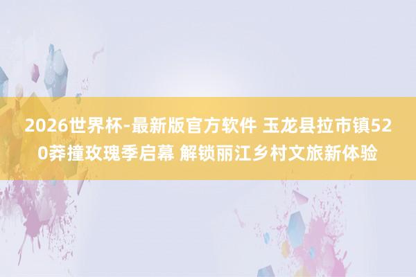 2026世界杯-最新版官方软件 玉龙县拉市镇520莽撞玫瑰季启幕 解锁丽江乡村文旅新体验