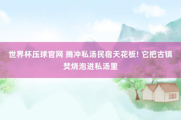 世界杯压球官网 腾冲私汤民宿天花板! 它把古镇焚烧泡进私汤里
