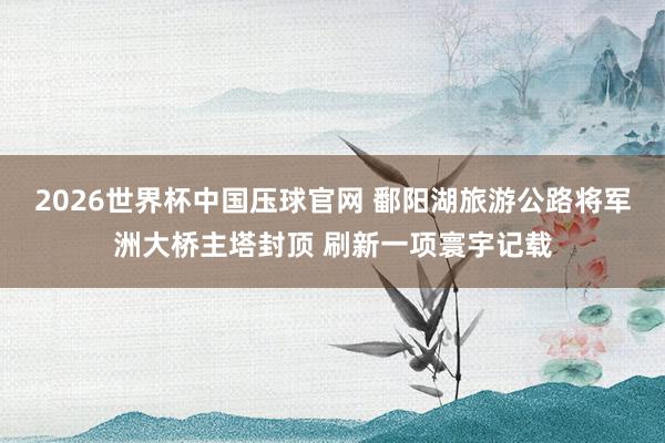 2026世界杯中国压球官网 鄱阳湖旅游公路将军洲大桥主塔封顶 刷新一项寰宇记载