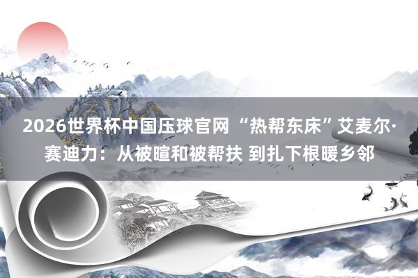 2026世界杯中国压球官网 “热帮东床”艾麦尔·赛迪力：从被暄和被帮扶 到扎下根暖乡邻