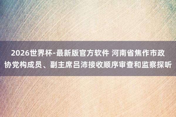 2026世界杯-最新版官方软件 河南省焦作市政协党构成员、副主席吕沛接收顺序审查和监察探听