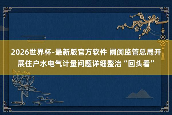 2026世界杯-最新版官方软件 阛阓监管总局开展住户水电气计量问题详细整治“回头看”