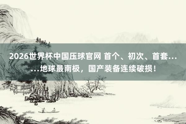 2026世界杯中国压球官网 首个、初次、首套……地球最南极，国产装备连续破损！