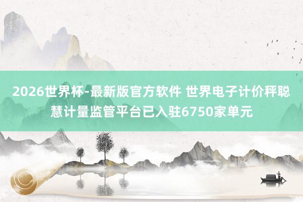 2026世界杯-最新版官方软件 世界电子计价秤聪慧计量监管平台已入驻6750家单元