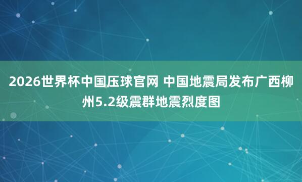 2026世界杯中国压球官网 中国地震局发布广西柳州5.2级震群地震烈度图