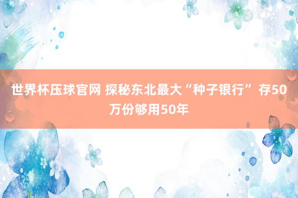 世界杯压球官网 探秘东北最大“种子银行” 存50万份够用50年