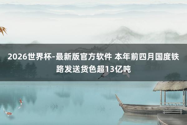 2026世界杯-最新版官方软件 本年前四月国度铁路发送货色超13亿吨