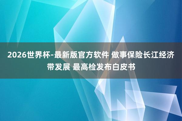 2026世界杯-最新版官方软件 做事保险长江经济带发展 最高检发布白皮书