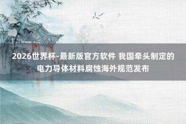 2026世界杯-最新版官方软件 我国牵头制定的电力导体材料腐蚀海外规范发布