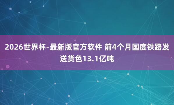 2026世界杯-最新版官方软件 前4个月国度铁路发送货色13.1亿吨