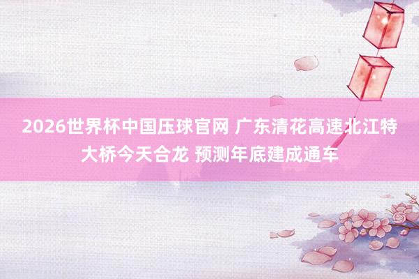 2026世界杯中国压球官网 广东清花高速北江特大桥今天合龙 预测年底建成通车