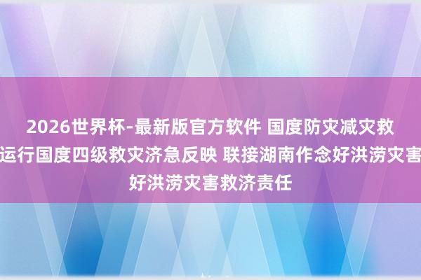 2026世界杯-最新版官方软件 国度防灾减灾救灾委员会运行国度四级救灾济急反映 联接湖南作念好洪涝灾害救济责任