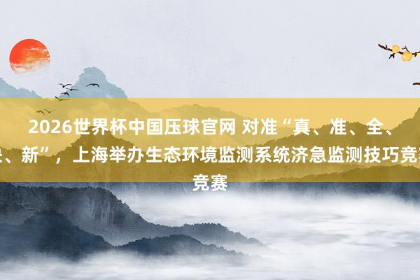 2026世界杯中国压球官网 对准“真、准、全、快、新”，上海举办生态环境监测系统济急监测技巧竞赛