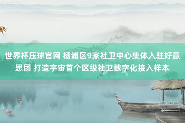 世界杯压球官网 杨浦区9家社卫中心集体入驻好意思团 打造宇宙首个区级社卫数字化接入样本