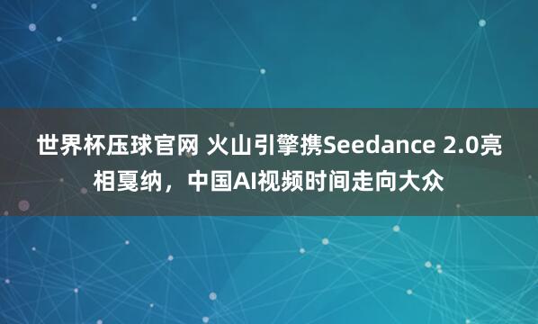 世界杯压球官网 火山引擎携Seedance 2.0亮相戛纳，中国AI视频时间走向大众