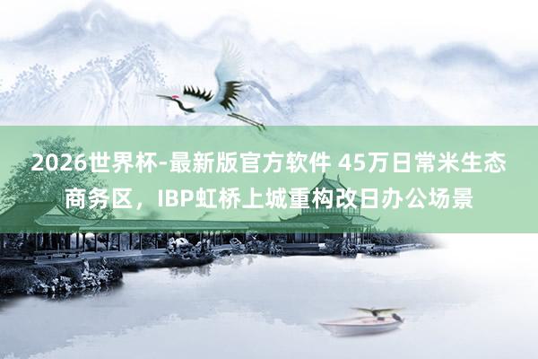 2026世界杯-最新版官方软件 45万日常米生态商务区，IBP虹桥上城重构改日办公场景