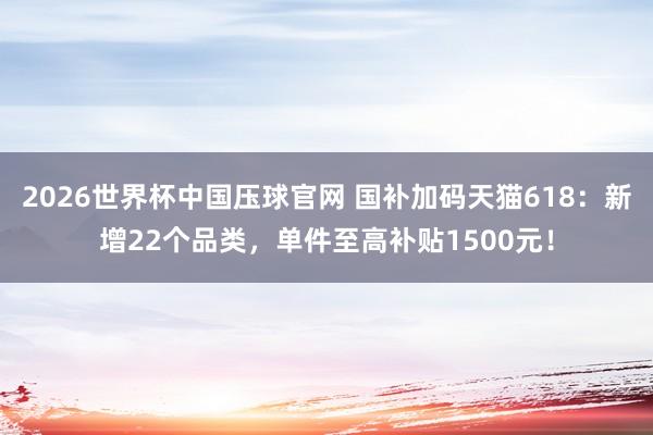2026世界杯中国压球官网 国补加码天猫618：新增22个品类，单件至高补贴1500元！