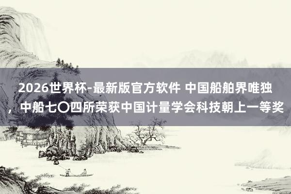 2026世界杯-最新版官方软件 中国船舶界唯独，中船七〇四所荣获中国计量学会科技朝上一等奖