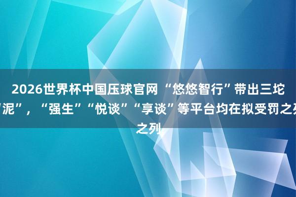 2026世界杯中国压球官网 “悠悠智行”带出三坨“泥”，“强生”“悦谈”“享谈”等平台均在拟受罚之列