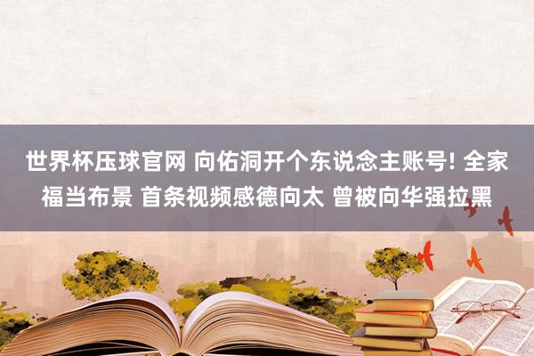 世界杯压球官网 向佑洞开个东说念主账号! 全家福当布景 首条视频感德向太 曾被向华强拉黑