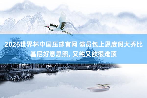 2026世界杯中国压球官网 演员包上恩度假大秀比基尼好意思照，<a href=