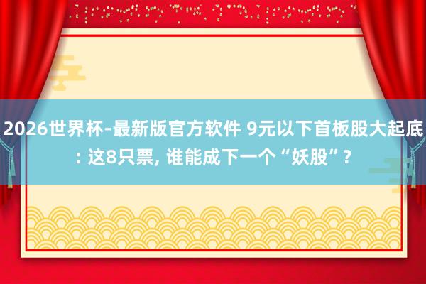 2026世界杯-最新版官方软件 9元以下首板股大起底: 这8只票， 谁能成下一个“妖股”?