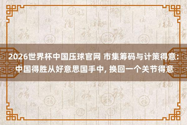 2026世界杯中国压球官网 市集筹码与计策得意: 中国得胜从好意思国手中， 换回一个关节得意
