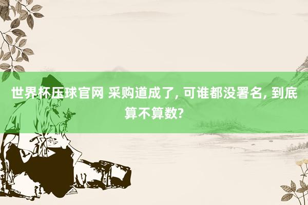 世界杯压球官网 采购道成了， 可谁都没署名， 到底算不算数?