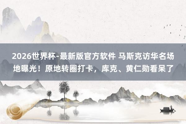 2026世界杯-最新版官方软件 马斯克访华名场地曝光！原地转圈打卡，库克、黄仁勋看呆了