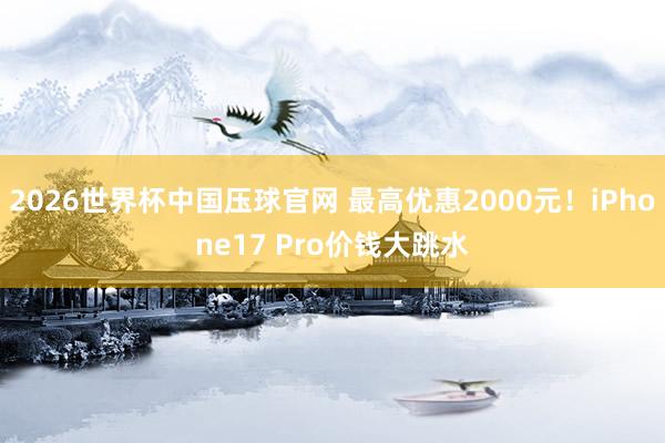2026世界杯中国压球官网 最高优惠2000元！iPhone17 Pro价钱大跳水