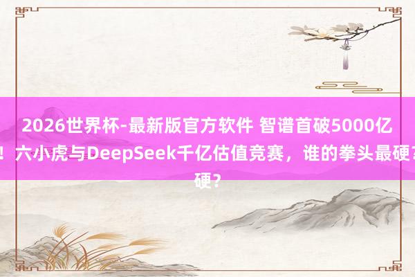 2026世界杯-最新版官方软件 智谱首破5000亿！六小虎与DeepSeek千亿估值竞赛，谁的拳头最硬？
