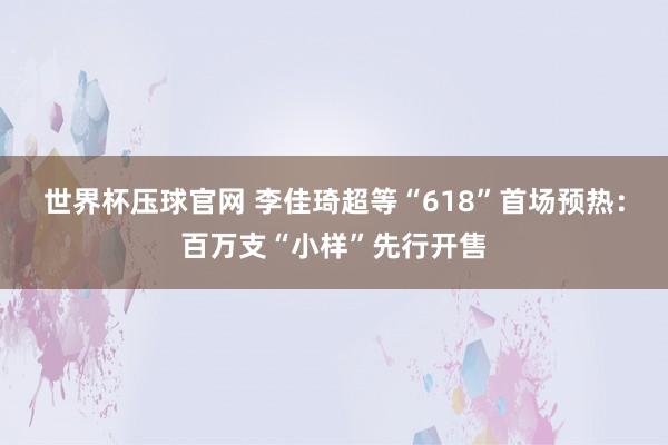世界杯压球官网 李佳琦超等“618”首场预热：百万支“小样”先行开售