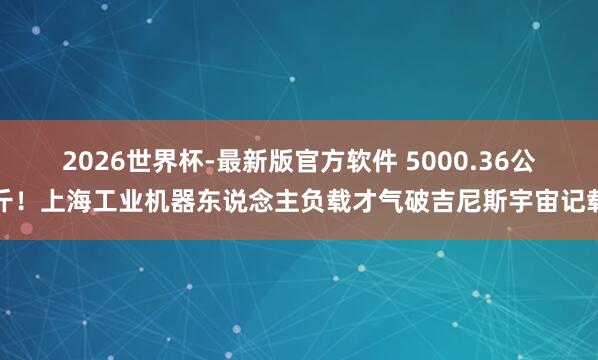 2026世界杯-最新版官方软件 5000.36公斤！上海工业机器东说念主负载才气破吉尼斯宇宙记载
