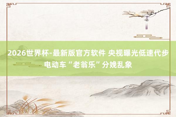 2026世界杯-最新版官方软件 央视曝光低速代步电动车“老翁乐”分娩乱象