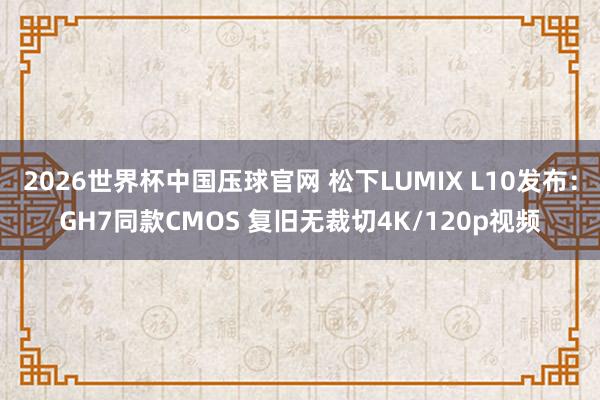 2026世界杯中国压球官网 松下LUMIX L10发布：GH7同款CMOS 复旧无裁切4K/120p视频