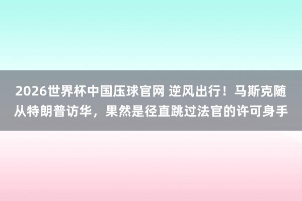 2026世界杯中国压球官网 逆风出行！马斯克随从特朗普访华，果然是径直跳过法官的许可身手