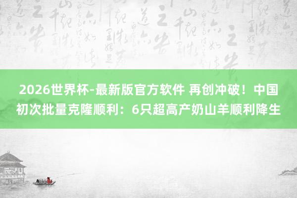 2026世界杯-最新版官方软件 再创冲破！中国初次批量克隆顺利：6只超高产奶山羊顺利降生