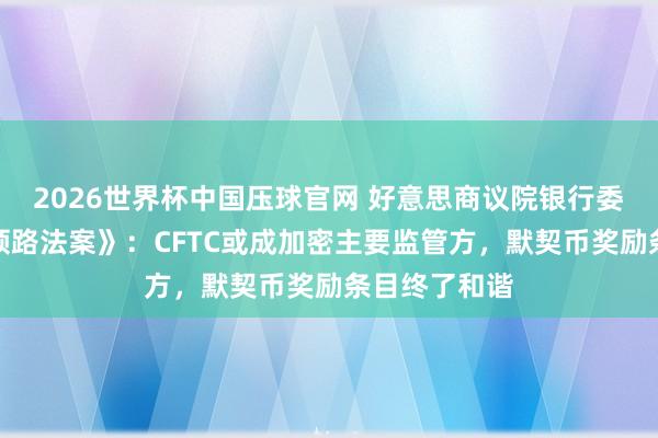 2026世界杯中国压球官网 好意思商议院银行委员和会过《领路法案》：CFTC或成加密主要监管方，默契币奖励条目终了和谐